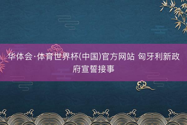 华体会·体育世界杯(中国)官方网站 匈牙利新政府宣誓接事