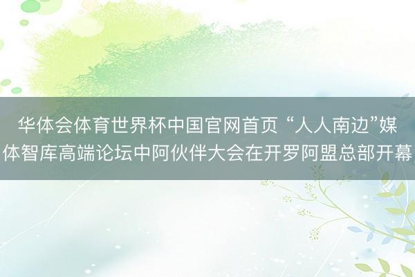 华体会体育世界杯中国官网首页 “人人南边”媒体智库高端论坛中阿伙伴大会在开罗阿盟总部开幕