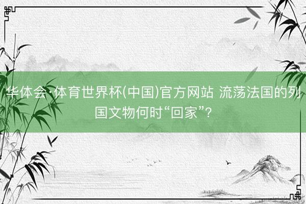 华体会·体育世界杯(中国)官方网站 流荡法国的列国文物何时“回家”？