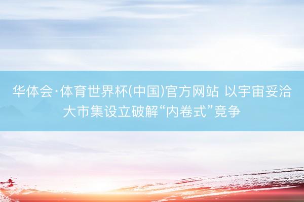 华体会·体育世界杯(中国)官方网站 以宇宙妥洽大市集设立破解“内卷式”竞争
