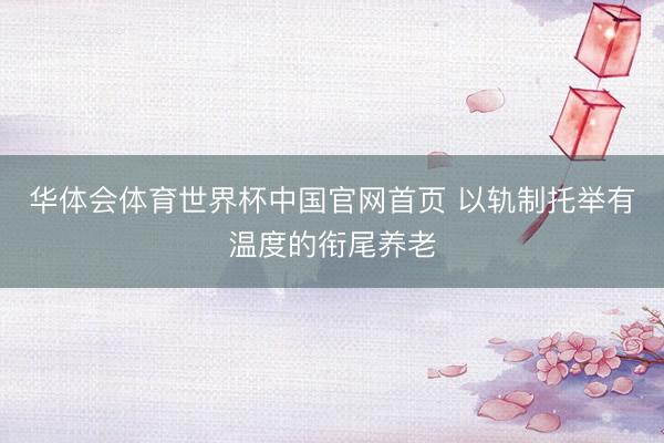 华体会体育世界杯中国官网首页 以轨制托举有温度的衔尾养老