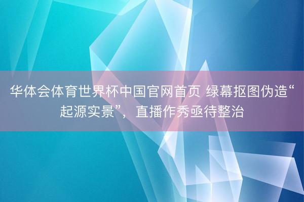 华体会体育世界杯中国官网首页 绿幕抠图伪造“起源实景”，直播作秀亟待整治