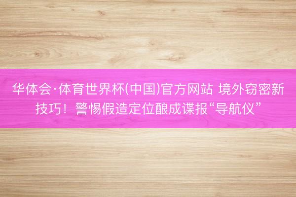 华体会·体育世界杯(中国)官方网站 境外窃密新技巧！警惕假造定位酿成谍报“导航仪”