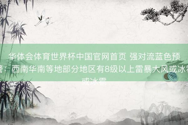 华体会体育世界杯中国官网首页 强对流蓝色预警:西南华南等地部分地区有8级以上雷暴大风或冰雹
