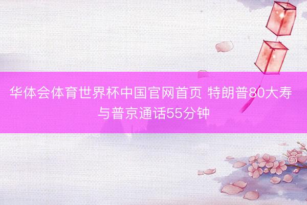 华体会体育世界杯中国官网首页 特朗普80大寿 与普京通话55分钟