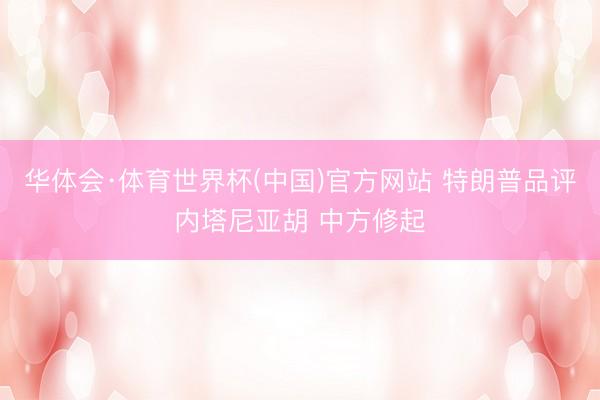 华体会·体育世界杯(中国)官方网站 特朗普品评内塔尼亚胡 中方修起