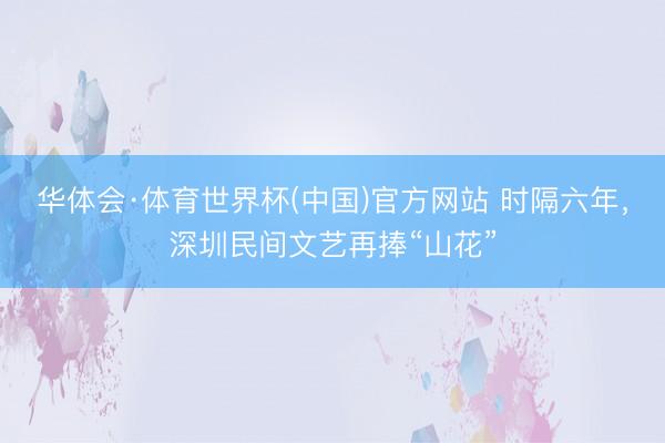 华体会·体育世界杯(中国)官方网站 时隔六年，深圳民间文艺再捧“山花”