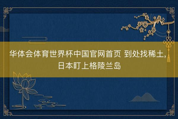 华体会体育世界杯中国官网首页 到处找稀土， 日本盯上格陵兰岛