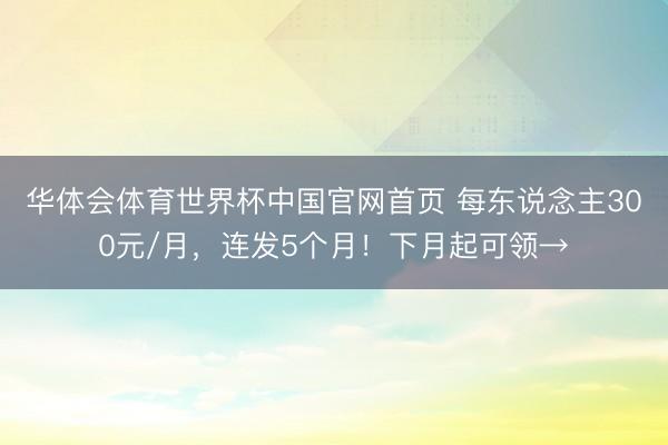 华体会体育世界杯中国官网首页 每东说念主300元/月,连发5个月!下月起可领→