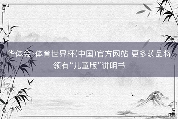 华体会·体育世界杯(中国)官方网站 更多药品将领有“儿童版”讲明书