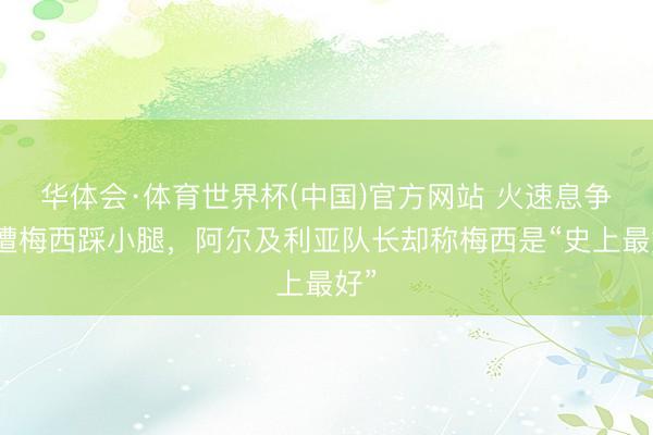 华体会·体育世界杯(中国)官方网站 火速息争？遭梅西踩小腿，阿尔及利亚队长却称梅西是“史上最好”