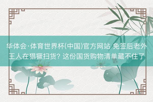 华体会·体育世界杯(中国)官方网站 免签后老外王人在猖獗扫货? 这份国货购物清单藏不住了