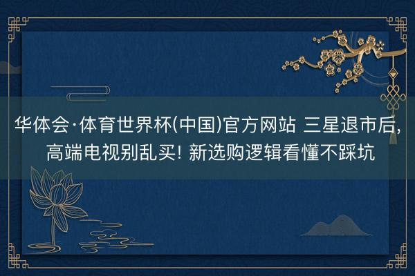 华体会·体育世界杯(中国)官方网站 三星退市后， 高端电视别乱买! 新选购逻辑看懂不踩坑