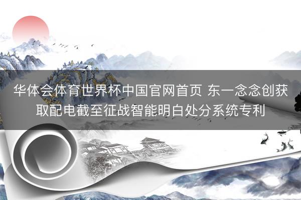 华体会体育世界杯中国官网首页 东一念念创获取配电截至征战智能明白处分系统专利