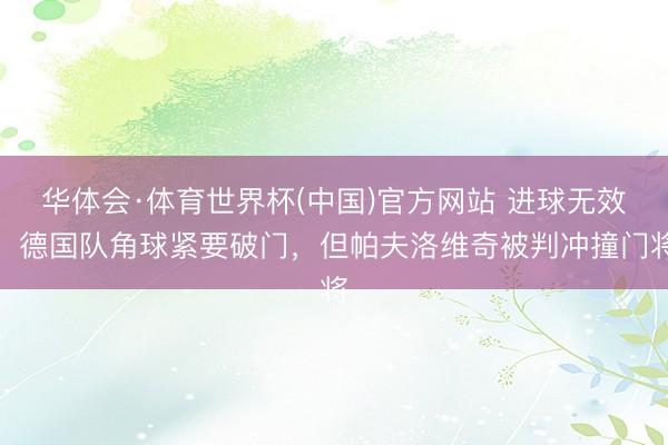 华体会·体育世界杯(中国)官方网站 进球无效！德国队角球紧要破门，但帕夫洛维奇被判冲撞门将