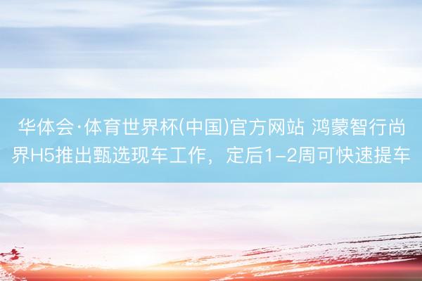 华体会·体育世界杯(中国)官方网站 鸿蒙智行尚界H5推出甄选现车工作,定后1-2周可快速提车