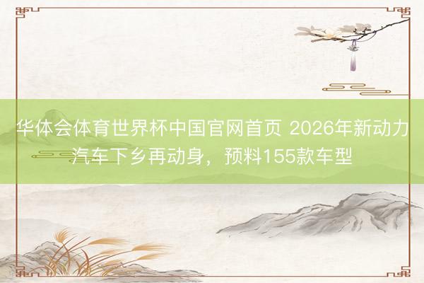 华体会体育世界杯中国官网首页 2026年新动力汽车下乡再动身,预料155款车型