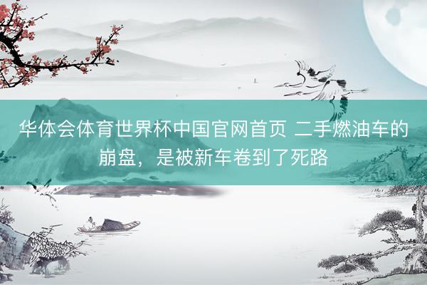 华体会体育世界杯中国官网首页 二手燃油车的崩盘,是被新车卷到了死路