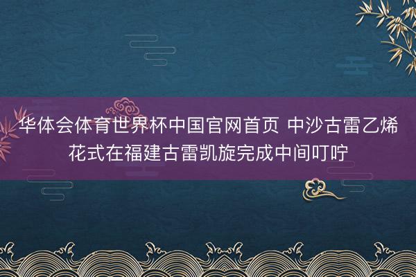 华体会体育世界杯中国官网首页 中沙古雷乙烯花式在福建古雷凯旋完成中间叮咛