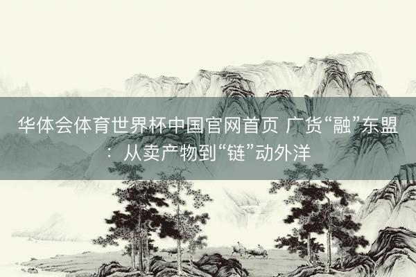 华体会体育世界杯中国官网首页 广货“融”东盟：从卖产物到“链”动外洋